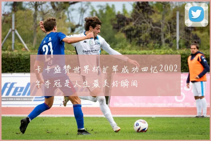 卡卡盛赞世界杯扩军成功回忆2002年夺冠是人生最美好瞬间