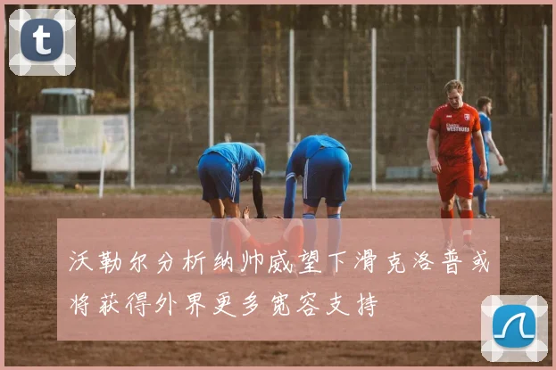 沃勒尔分析纳帅威望下滑克洛普或将获得外界更多宽容支持